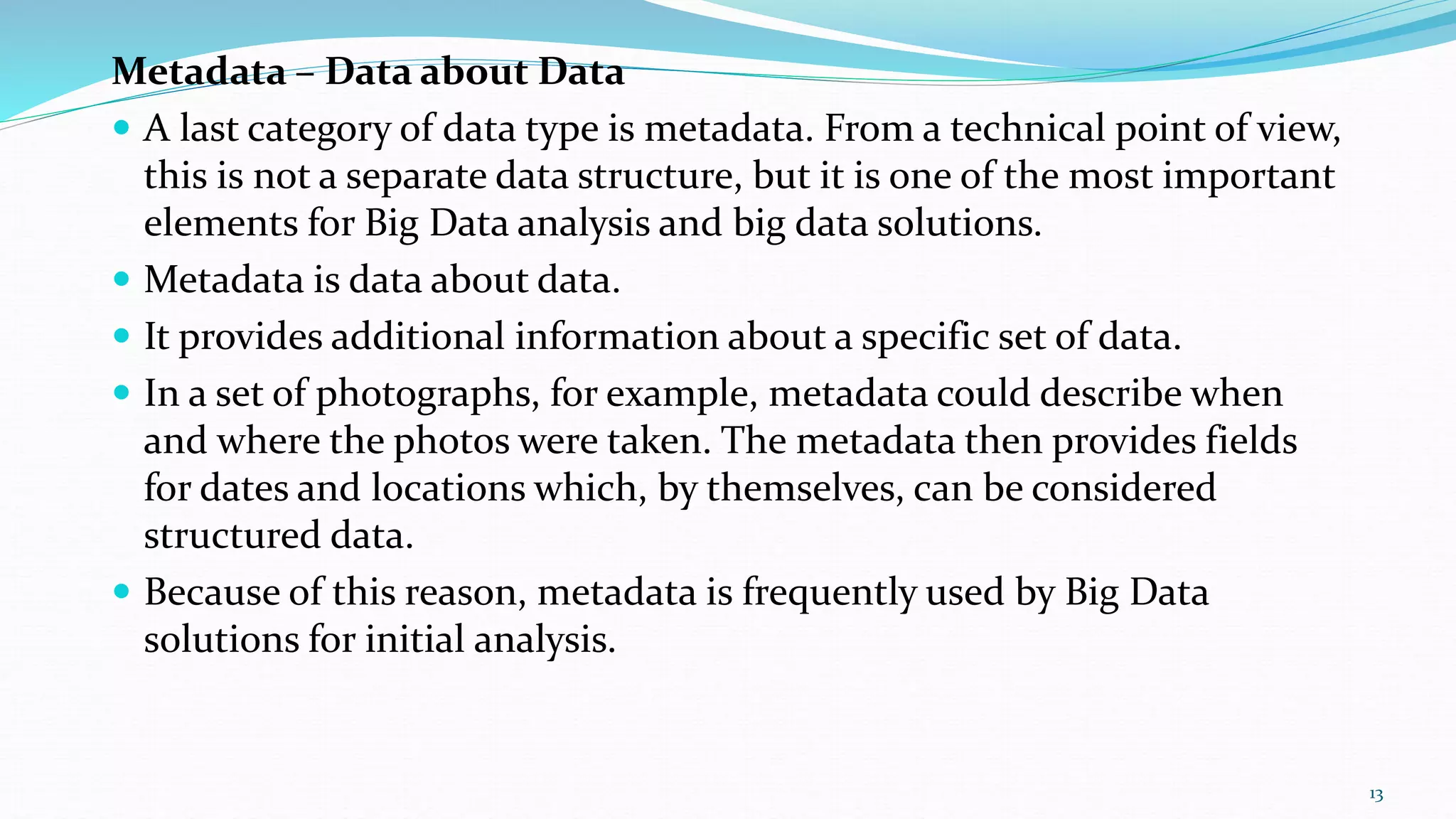 Metadata – Data about Data
 A last category of data type is metadata. From a technical point of view,
this is not a separate data structure, but it is one of the most important
elements for Big Data analysis and big data solutions.
 Metadata is data about data.
 It provides additional information about a specific set of data.
 In a set of photographs, for example, metadata could describe when
and where the photos were taken. The metadata then provides fields
for dates and locations which, by themselves, can be considered
structured data.
 Because of this reason, metadata is frequently used by Big Data
solutions for initial analysis.
13
 