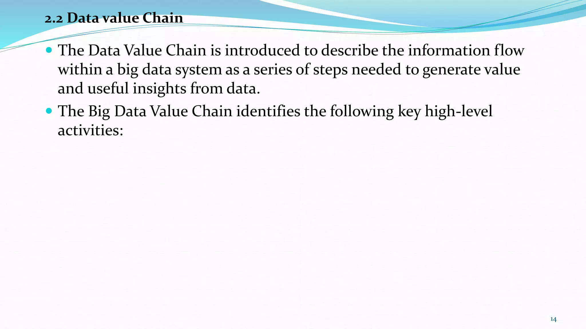  The Data Value Chain is introduced to describe the information flow
within a big data system as a series of steps needed to generate value
and useful insights from data.
 The Big Data Value Chain identifies the following key high-level
activities:
2.2 Data value Chain
14
 