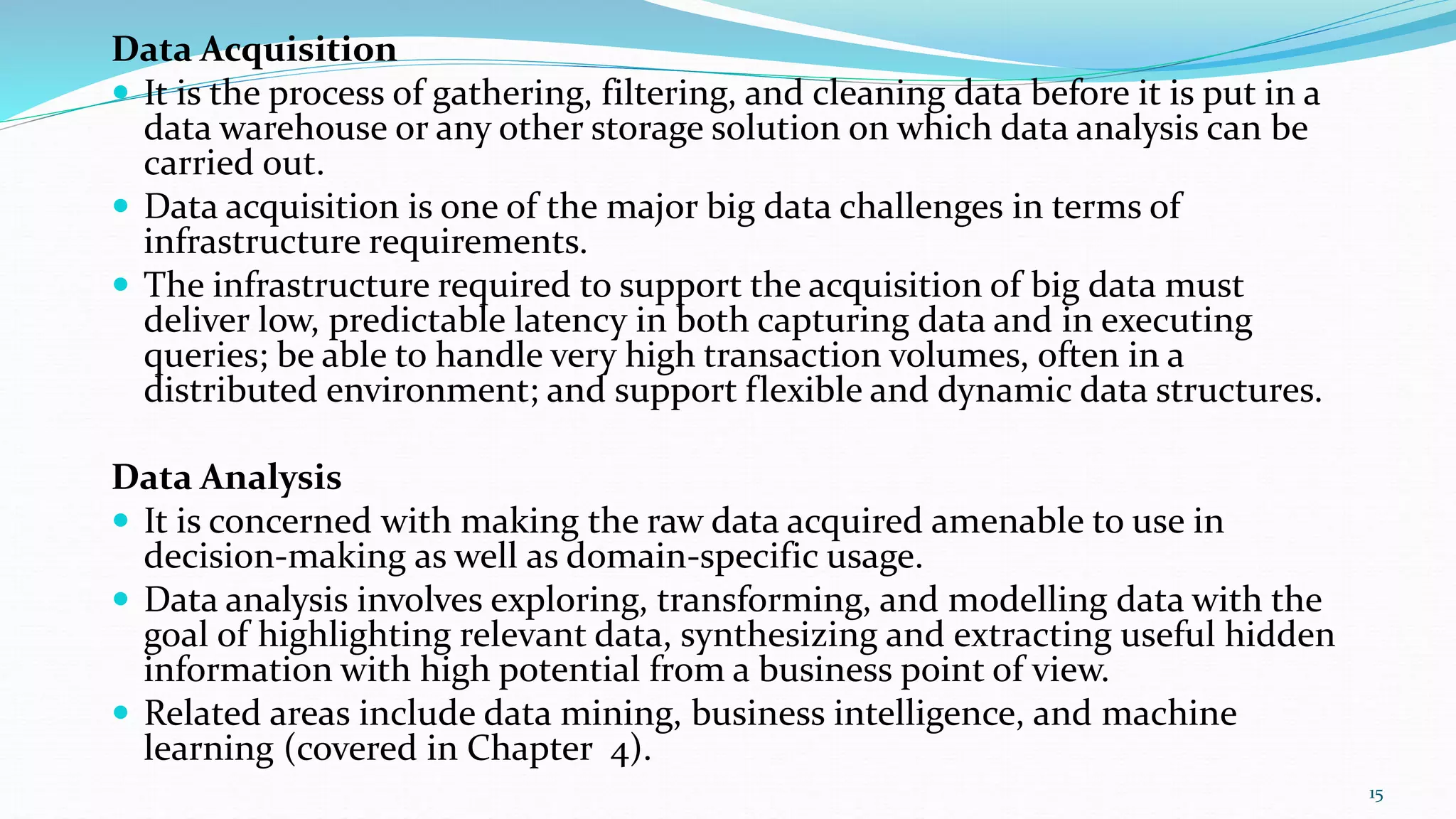 Data Acquisition
 It is the process of gathering, filtering, and cleaning data before it is put in a
data warehouse or any other storage solution on which data analysis can be
carried out.
 Data acquisition is one of the major big data challenges in terms of
infrastructure requirements.
 The infrastructure required to support the acquisition of big data must
deliver low, predictable latency in both capturing data and in executing
queries; be able to handle very high transaction volumes, often in a
distributed environment; and support flexible and dynamic data structures.
Data Analysis
 It is concerned with making the raw data acquired amenable to use in
decision-making as well as domain-specific usage.
 Data analysis involves exploring, transforming, and modelling data with the
goal of highlighting relevant data, synthesizing and extracting useful hidden
information with high potential from a business point of view.
 Related areas include data mining, business intelligence, and machine
learning (covered in Chapter 4).
15
 