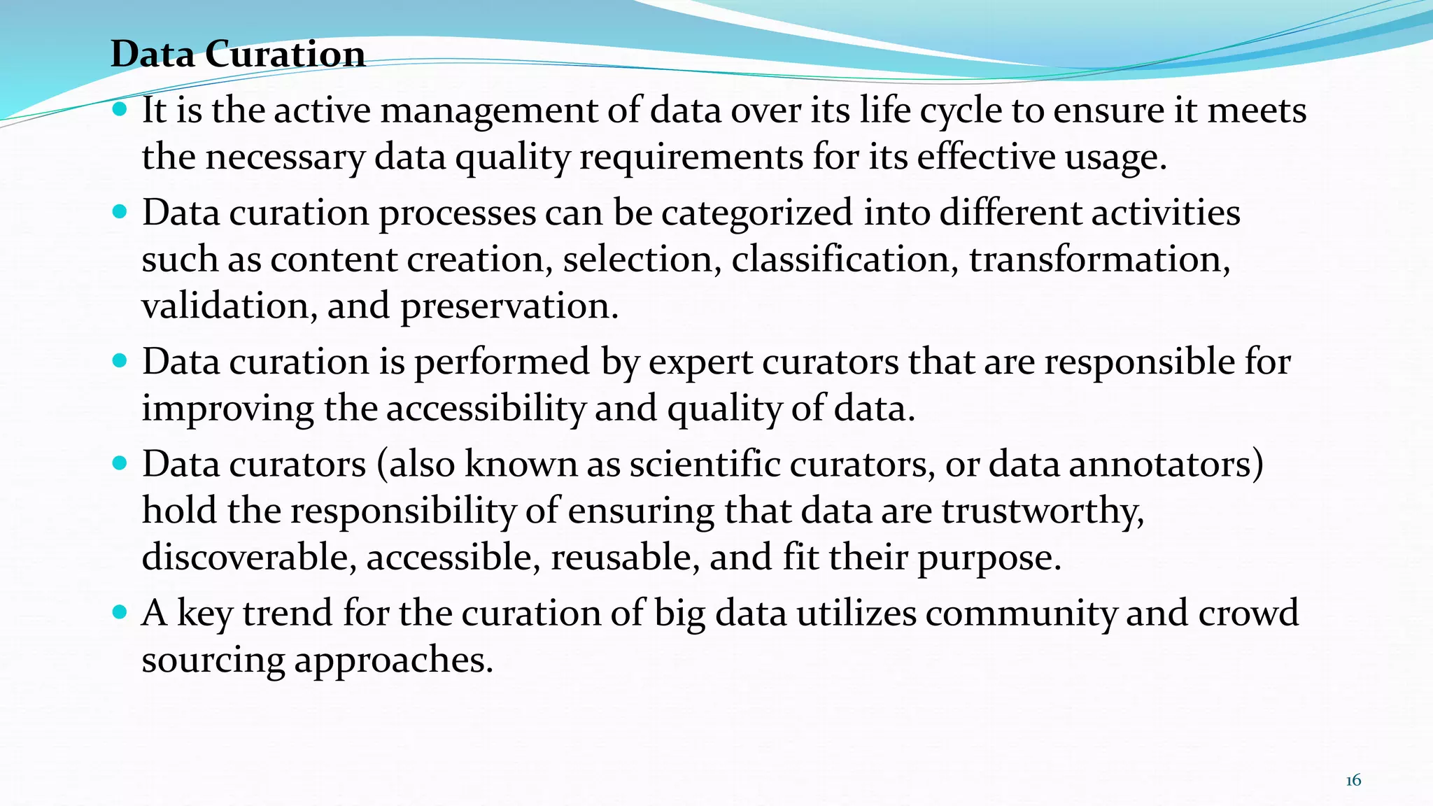 Data Curation
 It is the active management of data over its life cycle to ensure it meets
the necessary data quality requirements for its effective usage.
 Data curation processes can be categorized into different activities
such as content creation, selection, classification, transformation,
validation, and preservation.
 Data curation is performed by expert curators that are responsible for
improving the accessibility and quality of data.
 Data curators (also known as scientific curators, or data annotators)
hold the responsibility of ensuring that data are trustworthy,
discoverable, accessible, reusable, and fit their purpose.
 A key trend for the curation of big data utilizes community and crowd
sourcing approaches.
16
 