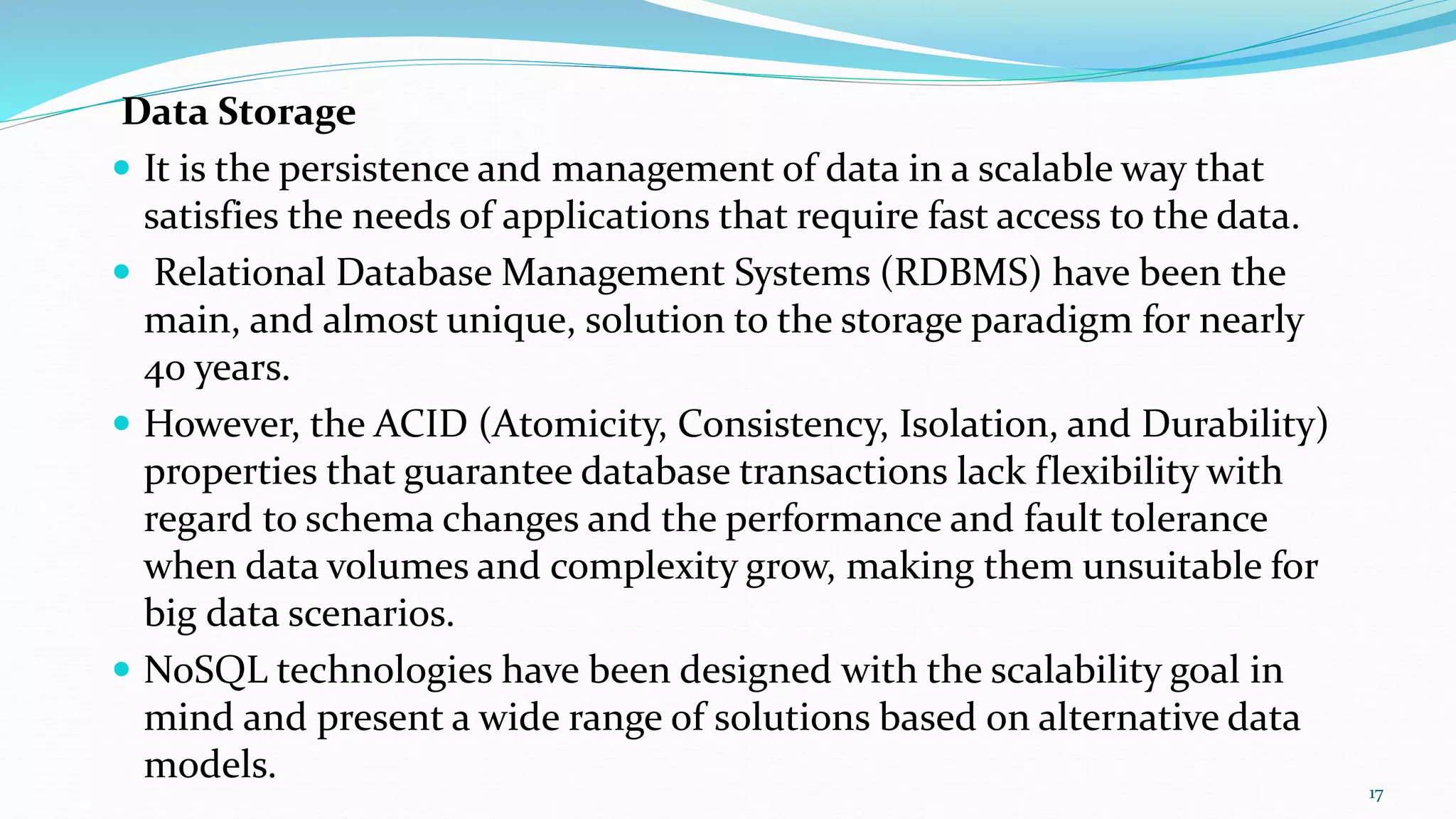 Data Storage
 It is the persistence and management of data in a scalable way that
satisfies the needs of applications that require fast access to the data.
 Relational Database Management Systems (RDBMS) have been the
main, and almost unique, solution to the storage paradigm for nearly
40 years.
 However, the ACID (Atomicity, Consistency, Isolation, and Durability)
properties that guarantee database transactions lack flexibility with
regard to schema changes and the performance and fault tolerance
when data volumes and complexity grow, making them unsuitable for
big data scenarios.
 NoSQL technologies have been designed with the scalability goal in
mind and present a wide range of solutions based on alternative data
models.
17
 