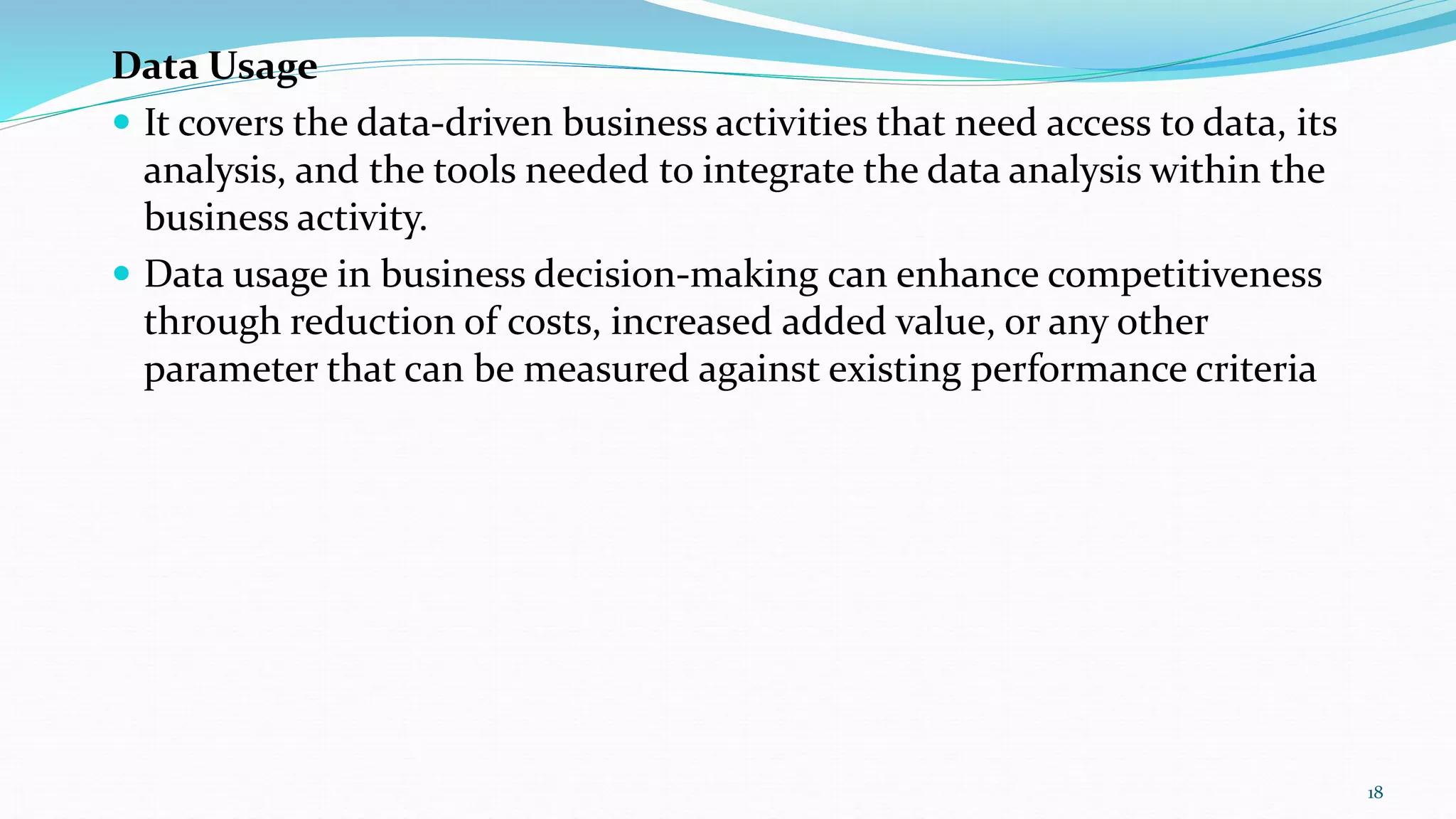 Data Usage
 It covers the data-driven business activities that need access to data, its
analysis, and the tools needed to integrate the data analysis within the
business activity.
 Data usage in business decision-making can enhance competitiveness
through reduction of costs, increased added value, or any other
parameter that can be measured against existing performance criteria
18
 