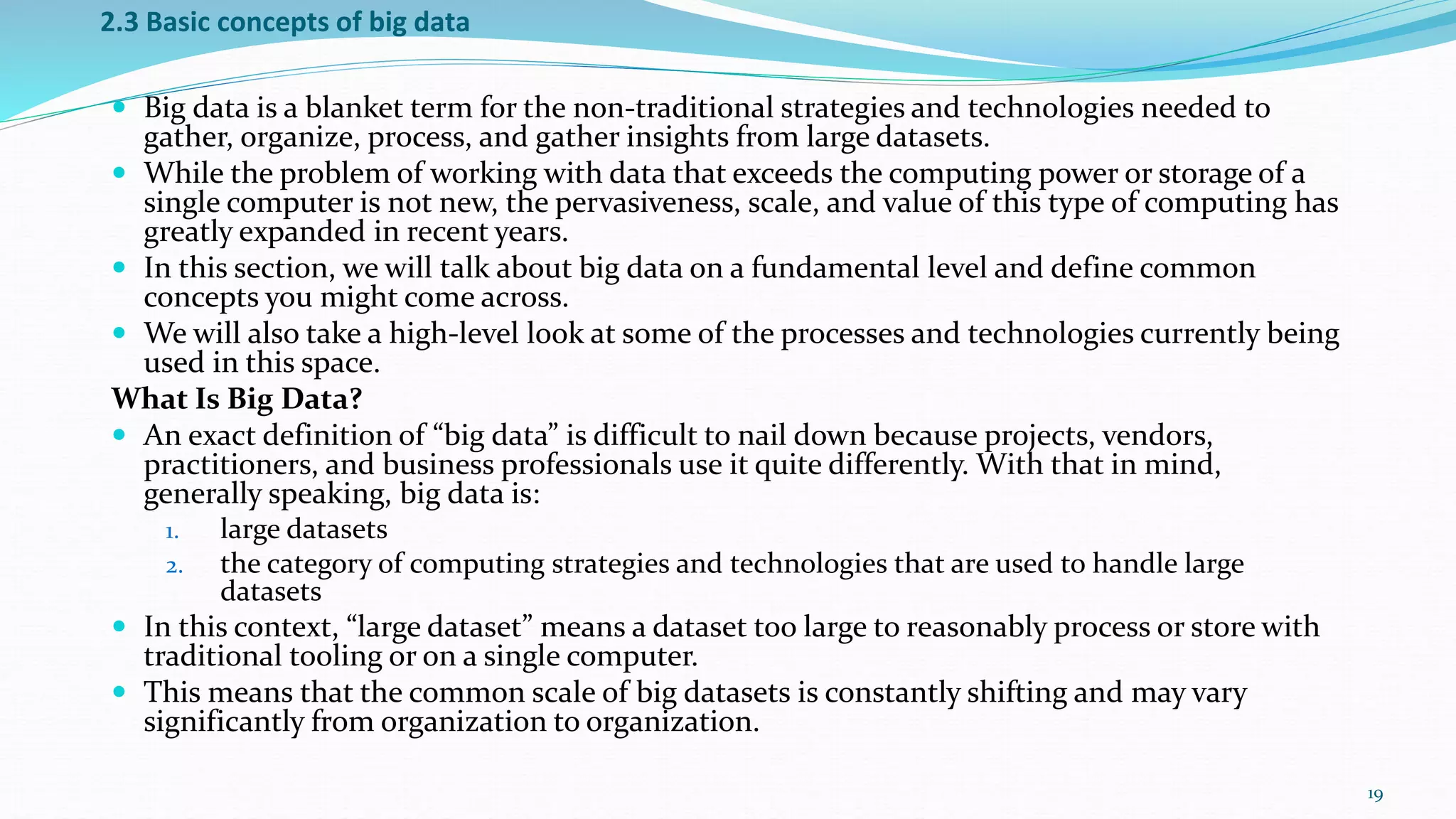 2.3 Basic concepts of big data
 Big data is a blanket term for the non-traditional strategies and technologies needed to
gather, organize, process, and gather insights from large datasets.
 While the problem of working with data that exceeds the computing power or storage of a
single computer is not new, the pervasiveness, scale, and value of this type of computing has
greatly expanded in recent years.
 In this section, we will talk about big data on a fundamental level and define common
concepts you might come across.
 We will also take a high-level look at some of the processes and technologies currently being
used in this space.
What Is Big Data?
 An exact definition of “big data” is difficult to nail down because projects, vendors,
practitioners, and business professionals use it quite differently. With that in mind,
generally speaking, big data is:
1. large datasets
2. the category of computing strategies and technologies that are used to handle large
datasets
 In this context, “large dataset” means a dataset too large to reasonably process or store with
traditional tooling or on a single computer.
 This means that the common scale of big datasets is constantly shifting and may vary
significantly from organization to organization.
19
 