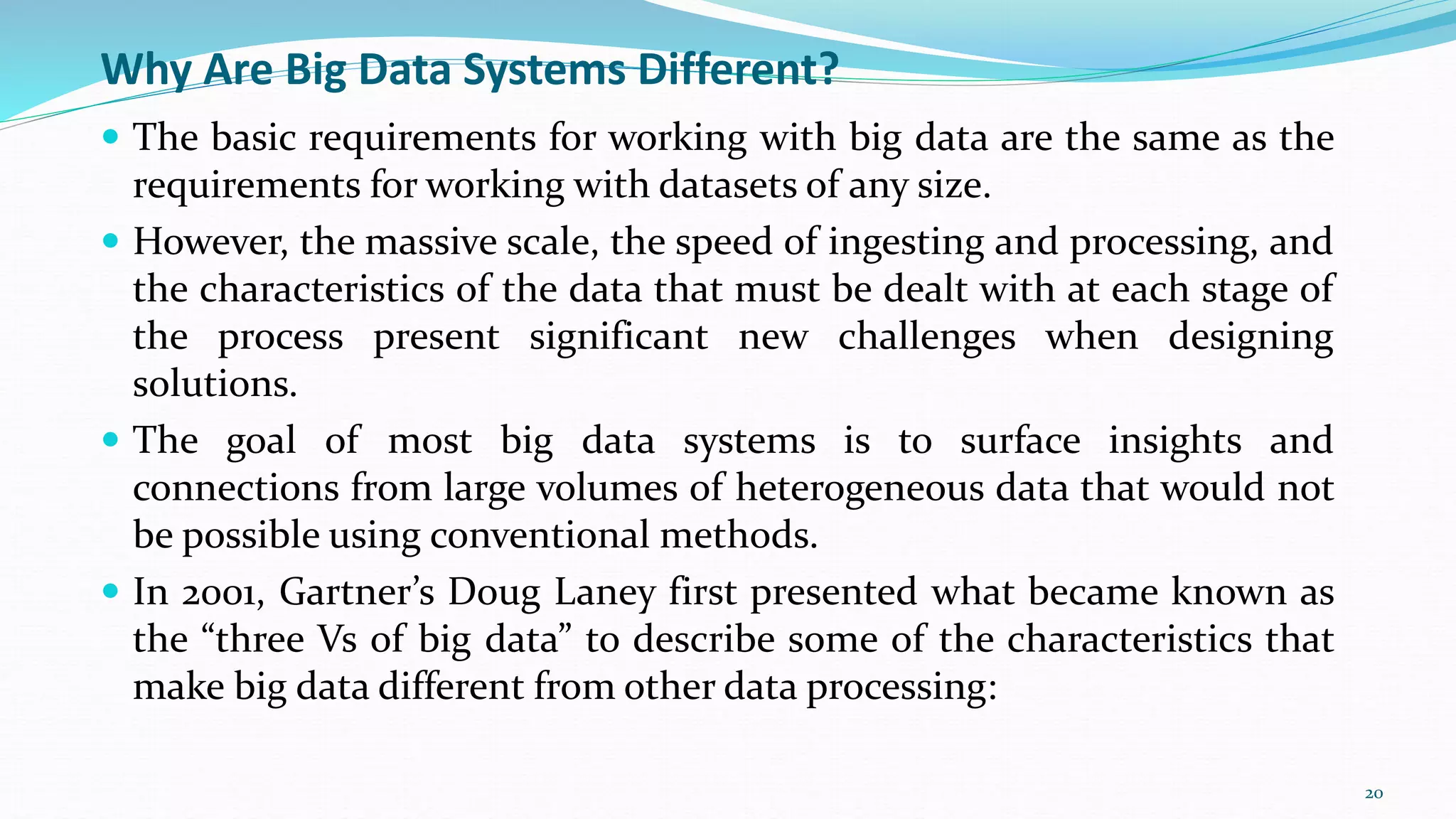 Why Are Big Data Systems Different?
 The basic requirements for working with big data are the same as the
requirements for working with datasets of any size.
 However, the massive scale, the speed of ingesting and processing, and
the characteristics of the data that must be dealt with at each stage of
the process present significant new challenges when designing
solutions.
 The goal of most big data systems is to surface insights and
connections from large volumes of heterogeneous data that would not
be possible using conventional methods.
 In 2001, Gartner’s Doug Laney first presented what became known as
the “three Vs of big data” to describe some of the characteristics that
make big data different from other data processing:
20
 