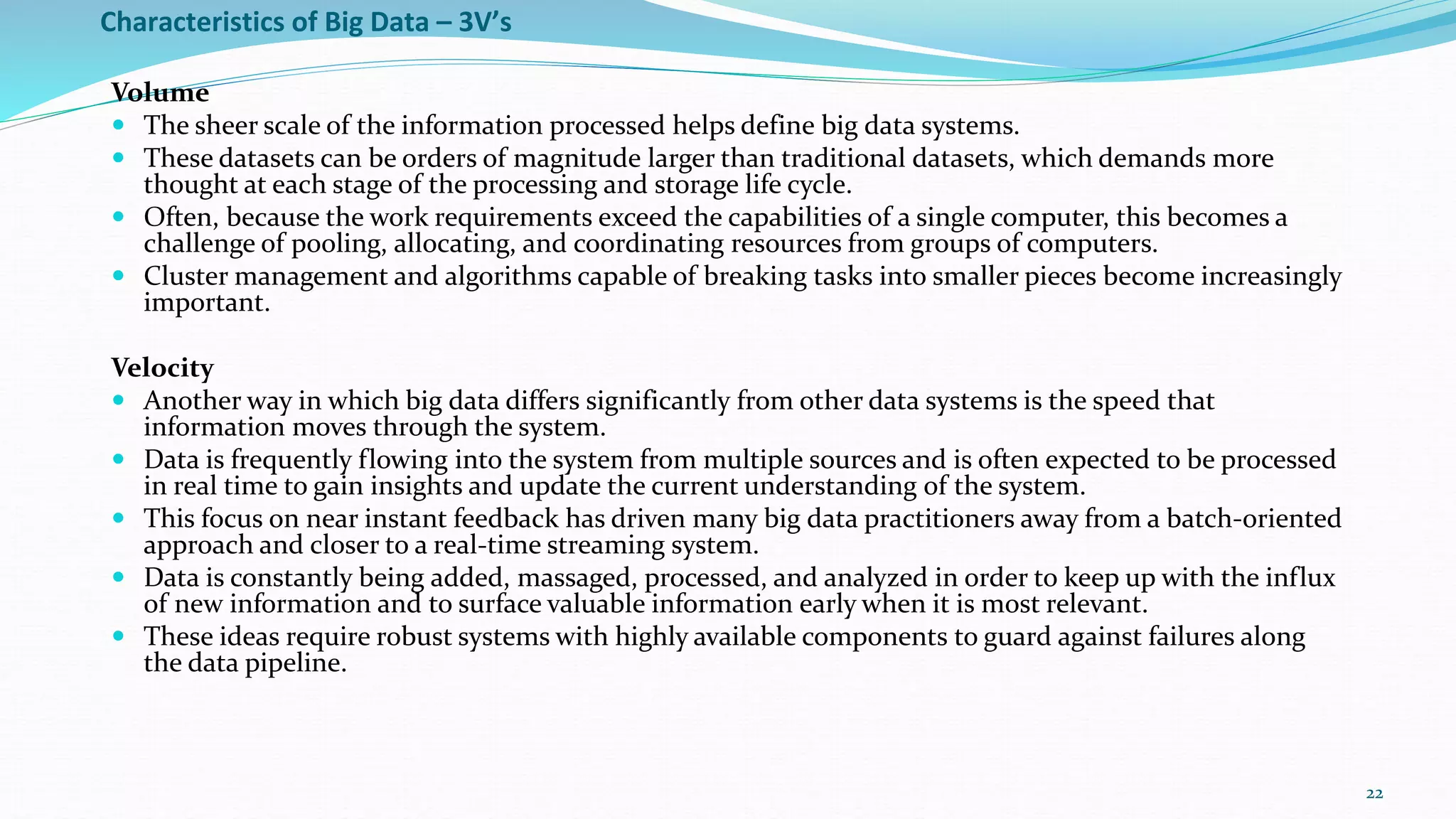 Characteristics of Big Data – 3V’s
Volume
 The sheer scale of the information processed helps define big data systems.
 These datasets can be orders of magnitude larger than traditional datasets, which demands more
thought at each stage of the processing and storage life cycle.
 Often, because the work requirements exceed the capabilities of a single computer, this becomes a
challenge of pooling, allocating, and coordinating resources from groups of computers.
 Cluster management and algorithms capable of breaking tasks into smaller pieces become increasingly
important.
Velocity
 Another way in which big data differs significantly from other data systems is the speed that
information moves through the system.
 Data is frequently flowing into the system from multiple sources and is often expected to be processed
in real time to gain insights and update the current understanding of the system.
 This focus on near instant feedback has driven many big data practitioners away from a batch-oriented
approach and closer to a real-time streaming system.
 Data is constantly being added, massaged, processed, and analyzed in order to keep up with the influx
of new information and to surface valuable information early when it is most relevant.
 These ideas require robust systems with highly available components to guard against failures along
the data pipeline.
22
 