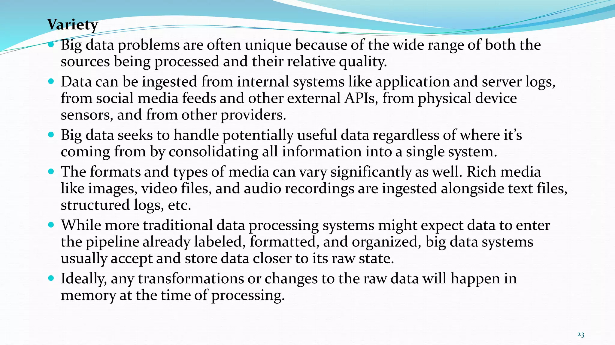 Variety
 Big data problems are often unique because of the wide range of both the
sources being processed and their relative quality.
 Data can be ingested from internal systems like application and server logs,
from social media feeds and other external APIs, from physical device
sensors, and from other providers.
 Big data seeks to handle potentially useful data regardless of where it’s
coming from by consolidating all information into a single system.
 The formats and types of media can vary significantly as well. Rich media
like images, video files, and audio recordings are ingested alongside text files,
structured logs, etc.
 While more traditional data processing systems might expect data to enter
the pipeline already labeled, formatted, and organized, big data systems
usually accept and store data closer to its raw state.
 Ideally, any transformations or changes to the raw data will happen in
memory at the time of processing.
23
 