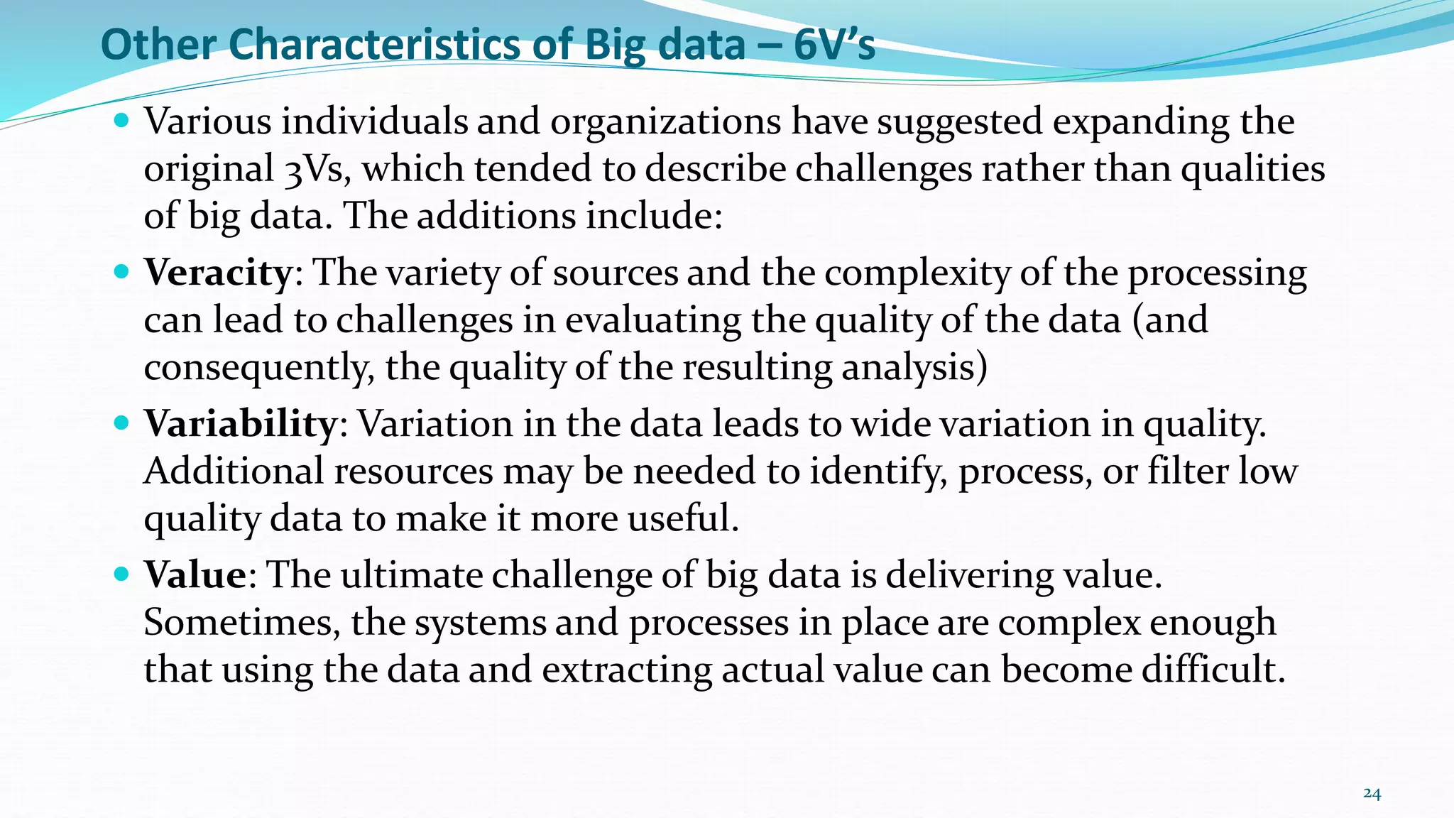 Other Characteristics of Big data – 6V’s
 Various individuals and organizations have suggested expanding the
original 3Vs, which tended to describe challenges rather than qualities
of big data. The additions include:
 Veracity: The variety of sources and the complexity of the processing
can lead to challenges in evaluating the quality of the data (and
consequently, the quality of the resulting analysis)
 Variability: Variation in the data leads to wide variation in quality.
Additional resources may be needed to identify, process, or filter low
quality data to make it more useful.
 Value: The ultimate challenge of big data is delivering value.
Sometimes, the systems and processes in place are complex enough
that using the data and extracting actual value can become difficult.
24
 