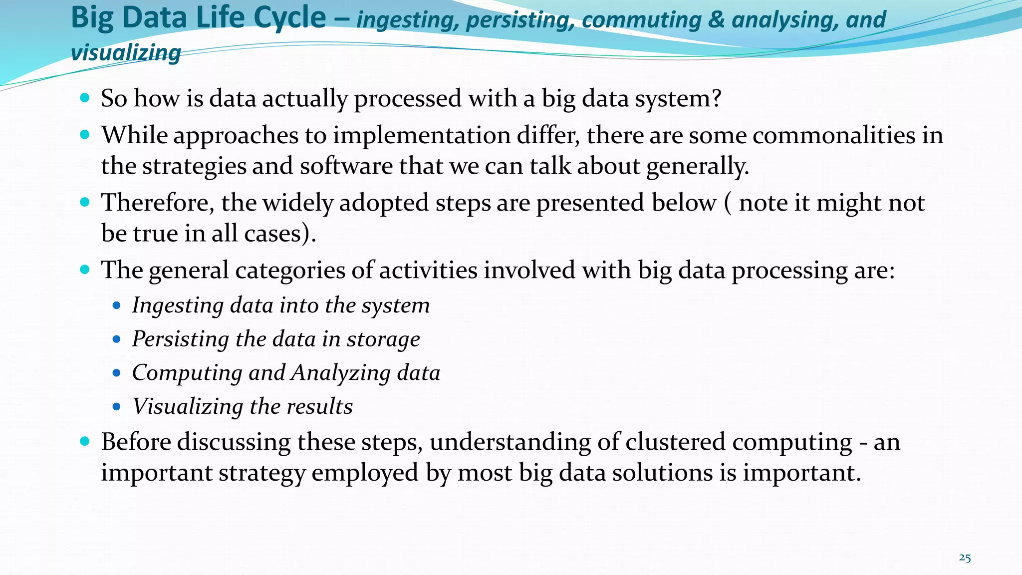 Big Data Life Cycle – ingesting, persisting, commuting & analysing, and
visualizing
 So how is data actually processed with a big data system?
 While approaches to implementation differ, there are some commonalities in
the strategies and software that we can talk about generally.
 Therefore, the widely adopted steps are presented below ( note it might not
be true in all cases).
 The general categories of activities involved with big data processing are:
 Ingesting data into the system
 Persisting the data in storage
 Computing and Analyzing data
 Visualizing the results
 Before discussing these steps, understanding of clustered computing - an
important strategy employed by most big data solutions is important.
25
 