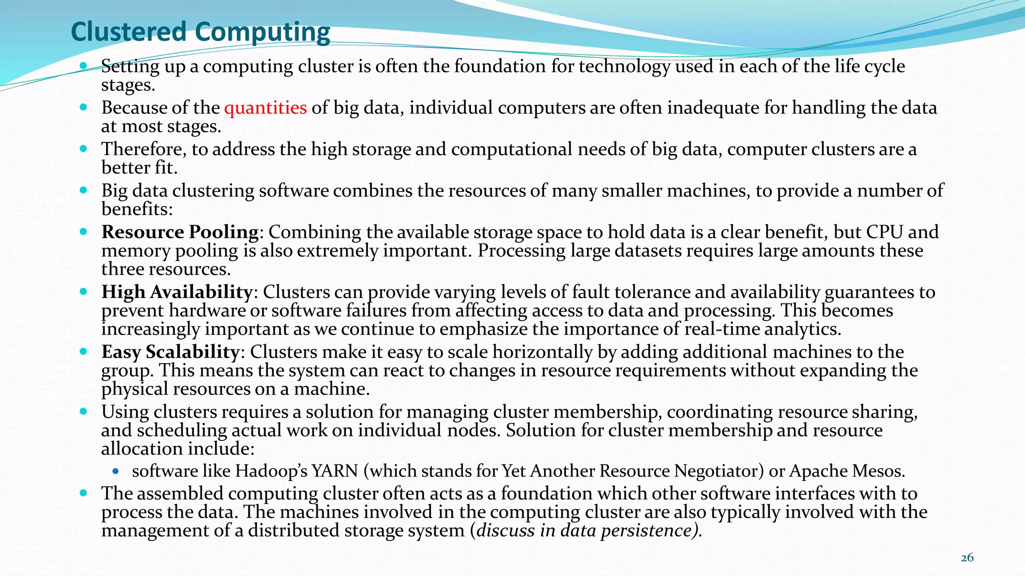 Clustered Computing
 Setting up a computing cluster is often the foundation for technology used in each of the life cycle
stages.
 Because of the quantities of big data, individual computers are often inadequate for handling the data
at most stages.
 Therefore, to address the high storage and computational needs of big data, computer clusters are a
better fit.
 Big data clustering software combines the resources of many smaller machines, to provide a number of
benefits:
 Resource Pooling: Combining the available storage space to hold data is a clear benefit, but CPU and
memory pooling is also extremely important. Processing large datasets requires large amounts these
three resources.
 High Availability: Clusters can provide varying levels of fault tolerance and availability guarantees to
prevent hardware or software failures from affecting access to data and processing. This becomes
increasingly important as we continue to emphasize the importance of real-time analytics.
 Easy Scalability: Clusters make it easy to scale horizontally by adding additional machines to the
group. This means the system can react to changes in resource requirements without expanding the
physical resources on a machine.
 Using clusters requires a solution for managing cluster membership, coordinating resource sharing,
and scheduling actual work on individual nodes. Solution for cluster membership and resource
allocation include:
 software like Hadoop’s YARN (which stands for Yet Another Resource Negotiator) or Apache Mesos.
 The assembled computing cluster often acts as a foundation which other software interfaces with to
process the data. The machines involved in the computing cluster are also typically involved with the
management of a distributed storage system (discuss in data persistence).
26
 