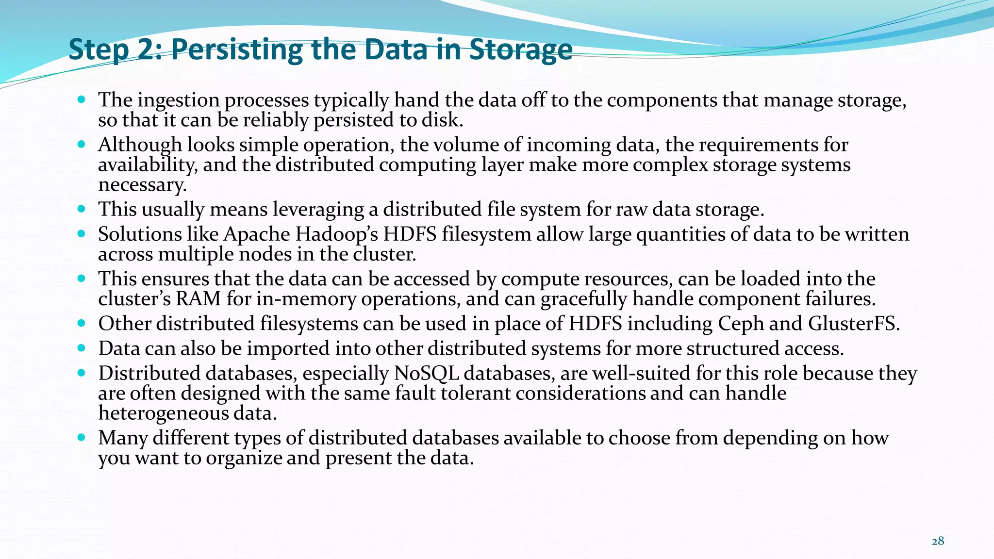 Step 2: Persisting the Data in Storage
 The ingestion processes typically hand the data off to the components that manage storage,
so that it can be reliably persisted to disk.
 Although looks simple operation, the volume of incoming data, the requirements for
availability, and the distributed computing layer make more complex storage systems
necessary.
 This usually means leveraging a distributed file system for raw data storage.
 Solutions like Apache Hadoop’s HDFS filesystem allow large quantities of data to be written
across multiple nodes in the cluster.
 This ensures that the data can be accessed by compute resources, can be loaded into the
cluster’s RAM for in-memory operations, and can gracefully handle component failures.
 Other distributed filesystems can be used in place of HDFS including Ceph and GlusterFS.
 Data can also be imported into other distributed systems for more structured access.
 Distributed databases, especially NoSQL databases, are well-suited for this role because they
are often designed with the same fault tolerant considerations and can handle
heterogeneous data.
 Many different types of distributed databases available to choose from depending on how
you want to organize and present the data.
28
 