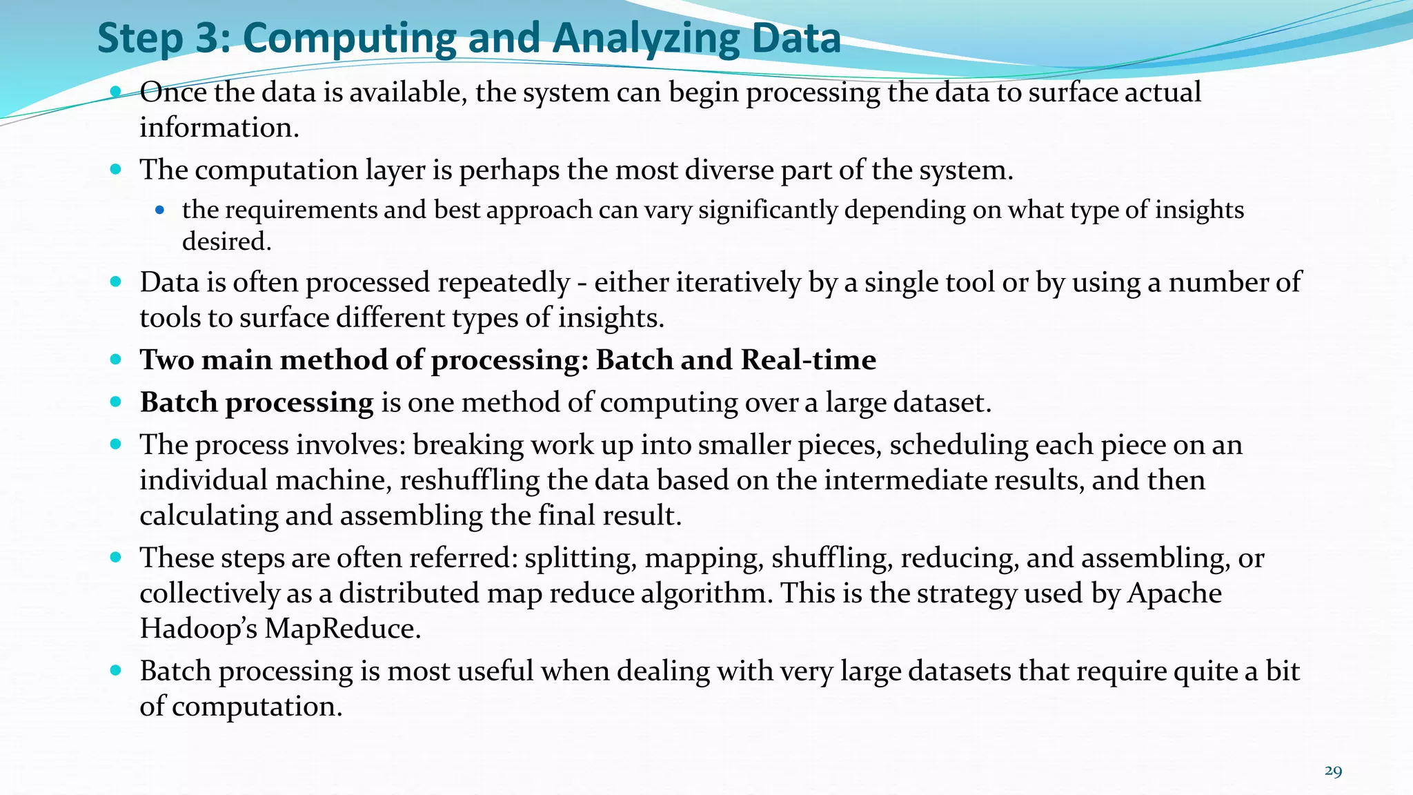 Step 3: Computing and Analyzing Data
 Once the data is available, the system can begin processing the data to surface actual
information.
 The computation layer is perhaps the most diverse part of the system.
 the requirements and best approach can vary significantly depending on what type of insights
desired.
 Data is often processed repeatedly - either iteratively by a single tool or by using a number of
tools to surface different types of insights.
 Two main method of processing: Batch and Real-time
 Batch processing is one method of computing over a large dataset.
 The process involves: breaking work up into smaller pieces, scheduling each piece on an
individual machine, reshuffling the data based on the intermediate results, and then
calculating and assembling the final result.
 These steps are often referred: splitting, mapping, shuffling, reducing, and assembling, or
collectively as a distributed map reduce algorithm. This is the strategy used by Apache
Hadoop’s MapReduce.
 Batch processing is most useful when dealing with very large datasets that require quite a bit
of computation.
29
 