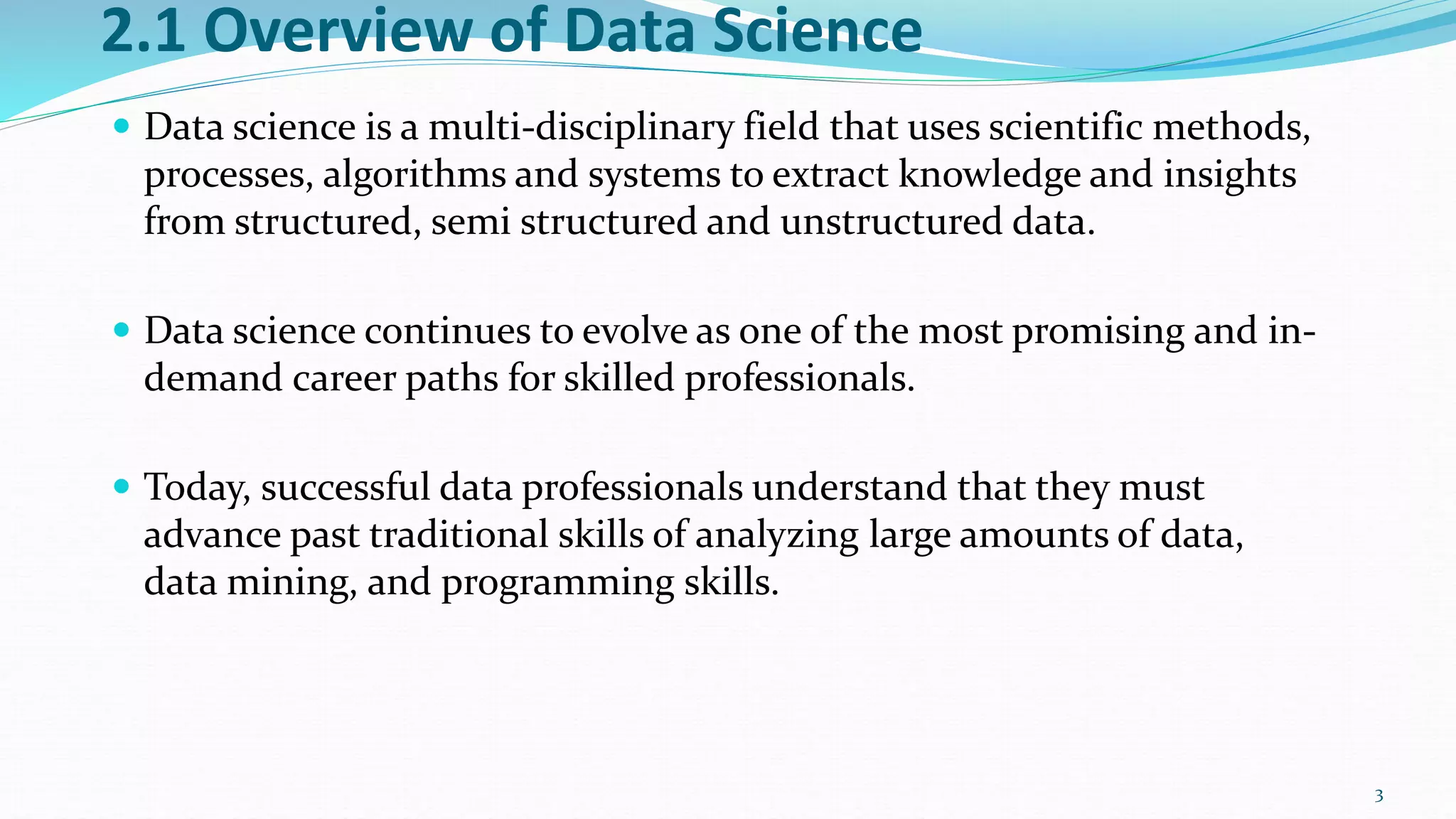 2.1 Overview of Data Science
 Data science is a multi-disciplinary field that uses scientific methods,
processes, algorithms and systems to extract knowledge and insights
from structured, semi structured and unstructured data.
 Data science continues to evolve as one of the most promising and in-
demand career paths for skilled professionals.
 Today, successful data professionals understand that they must
advance past traditional skills of analyzing large amounts of data,
data mining, and programming skills.
3
 