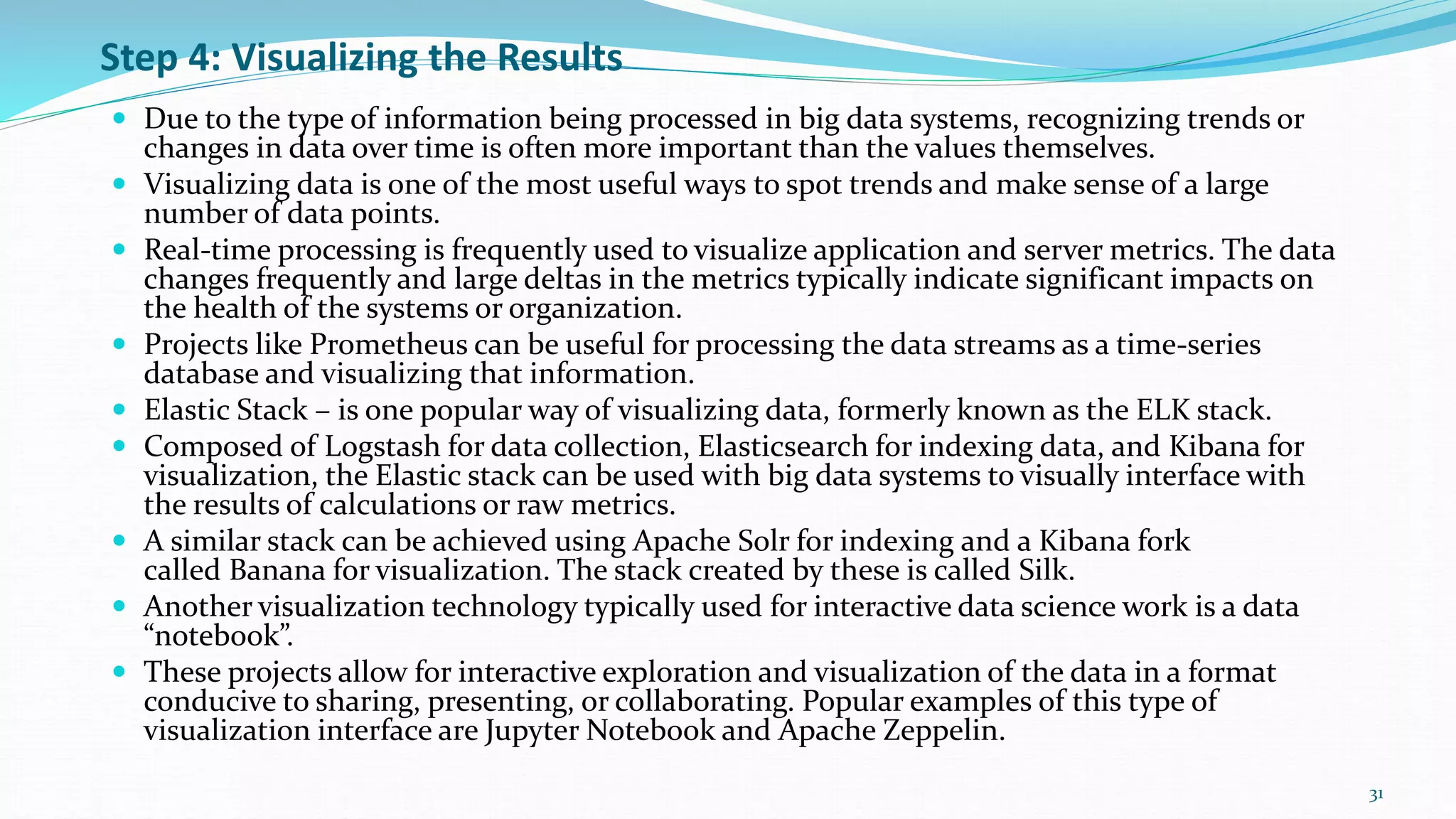 Step 4: Visualizing the Results
 Due to the type of information being processed in big data systems, recognizing trends or
changes in data over time is often more important than the values themselves.
 Visualizing data is one of the most useful ways to spot trends and make sense of a large
number of data points.
 Real-time processing is frequently used to visualize application and server metrics. The data
changes frequently and large deltas in the metrics typically indicate significant impacts on
the health of the systems or organization.
 Projects like Prometheus can be useful for processing the data streams as a time-series
database and visualizing that information.
 Elastic Stack – is one popular way of visualizing data, formerly known as the ELK stack.
 Composed of Logstash for data collection, Elasticsearch for indexing data, and Kibana for
visualization, the Elastic stack can be used with big data systems to visually interface with
the results of calculations or raw metrics.
 A similar stack can be achieved using Apache Solr for indexing and a Kibana fork
called Banana for visualization. The stack created by these is called Silk.
 Another visualization technology typically used for interactive data science work is a data
“notebook”.
 These projects allow for interactive exploration and visualization of the data in a format
conducive to sharing, presenting, or collaborating. Popular examples of this type of
visualization interface are Jupyter Notebook and Apache Zeppelin.
31
 