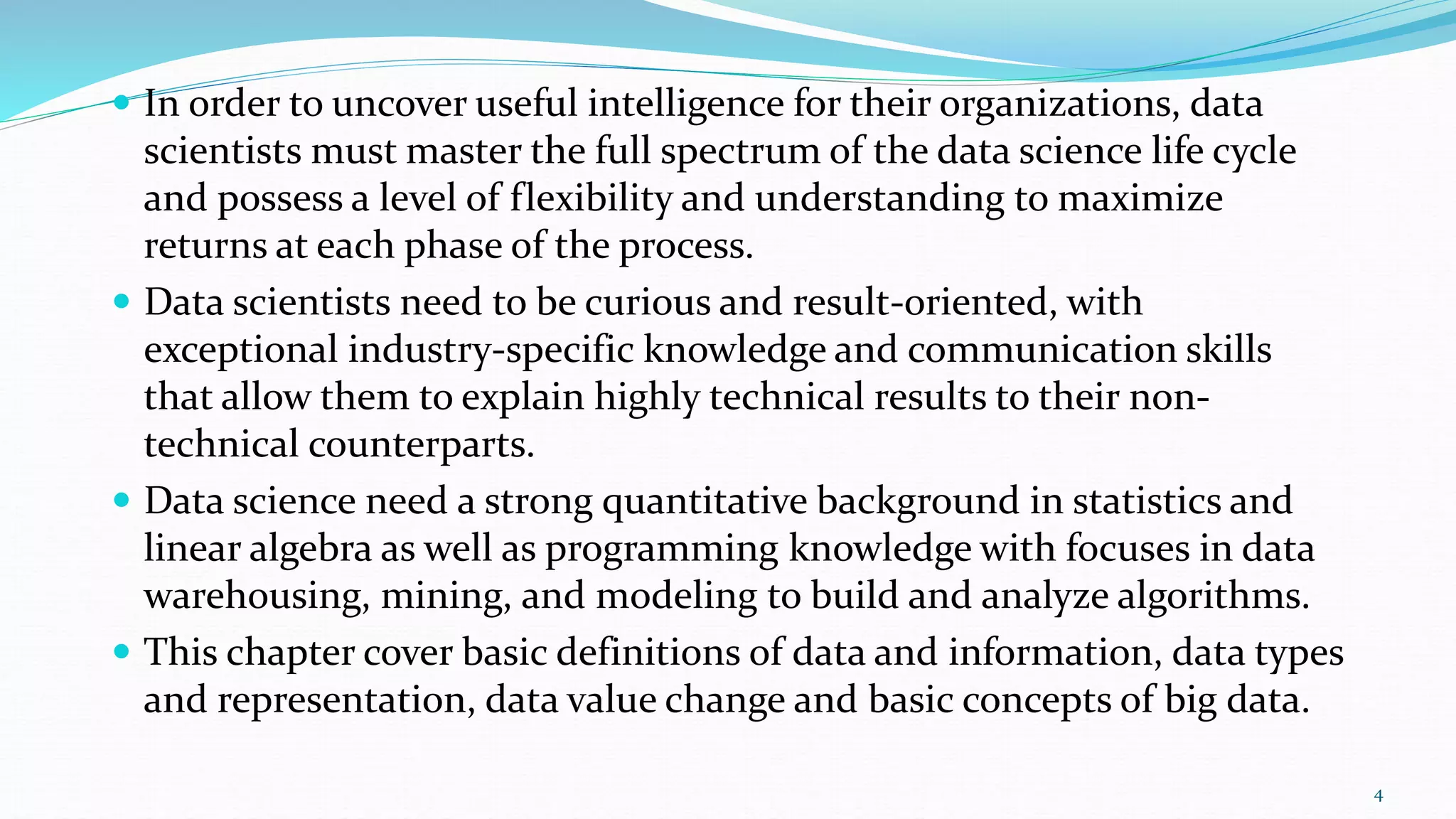  In order to uncover useful intelligence for their organizations, data
scientists must master the full spectrum of the data science life cycle
and possess a level of flexibility and understanding to maximize
returns at each phase of the process.
 Data scientists need to be curious and result-oriented, with
exceptional industry-specific knowledge and communication skills
that allow them to explain highly technical results to their non-
technical counterparts.
 Data science need a strong quantitative background in statistics and
linear algebra as well as programming knowledge with focuses in data
warehousing, mining, and modeling to build and analyze algorithms.
 This chapter cover basic definitions of data and information, data types
and representation, data value change and basic concepts of big data.
4
 
