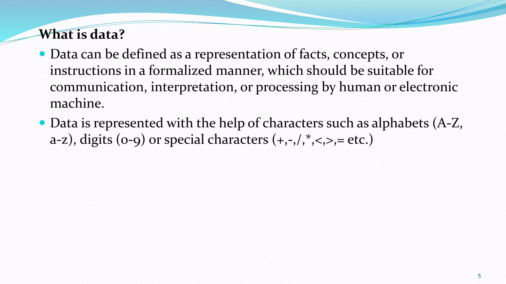 What is data?
 Data can be defined as a representation of facts, concepts, or
instructions in a formalized manner, which should be suitable for
communication, interpretation, or processing by human or electronic
machine.
 Data is represented with the help of characters such as alphabets (A-Z,
a-z), digits (0-9) or special characters (+,-,/,*,<,>,= etc.)
5
 