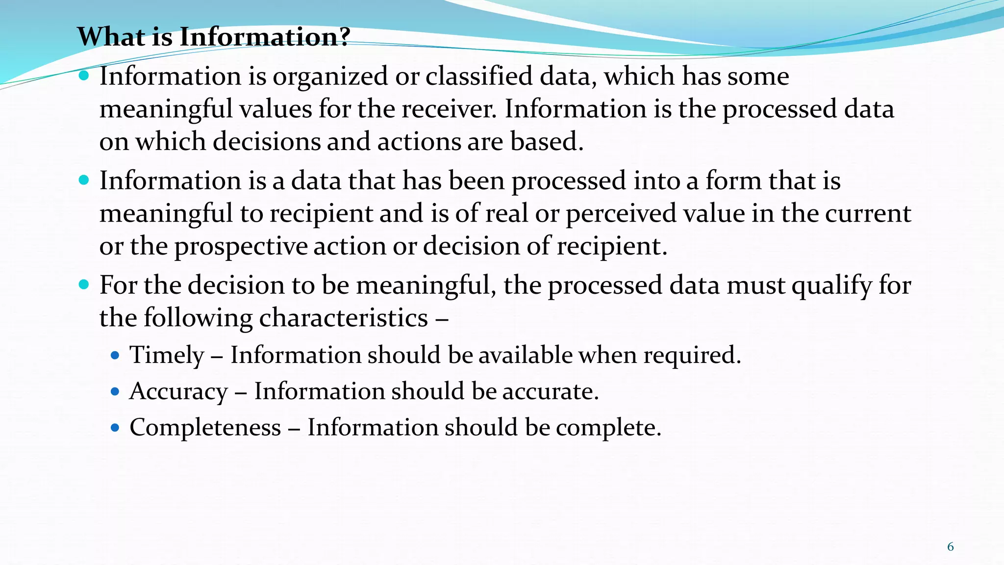 What is Information?
 Information is organized or classified data, which has some
meaningful values for the receiver. Information is the processed data
on which decisions and actions are based.
 Information is a data that has been processed into a form that is
meaningful to recipient and is of real or perceived value in the current
or the prospective action or decision of recipient.
 For the decision to be meaningful, the processed data must qualify for
the following characteristics −
 Timely − Information should be available when required.
 Accuracy − Information should be accurate.
 Completeness − Information should be complete.
6
 