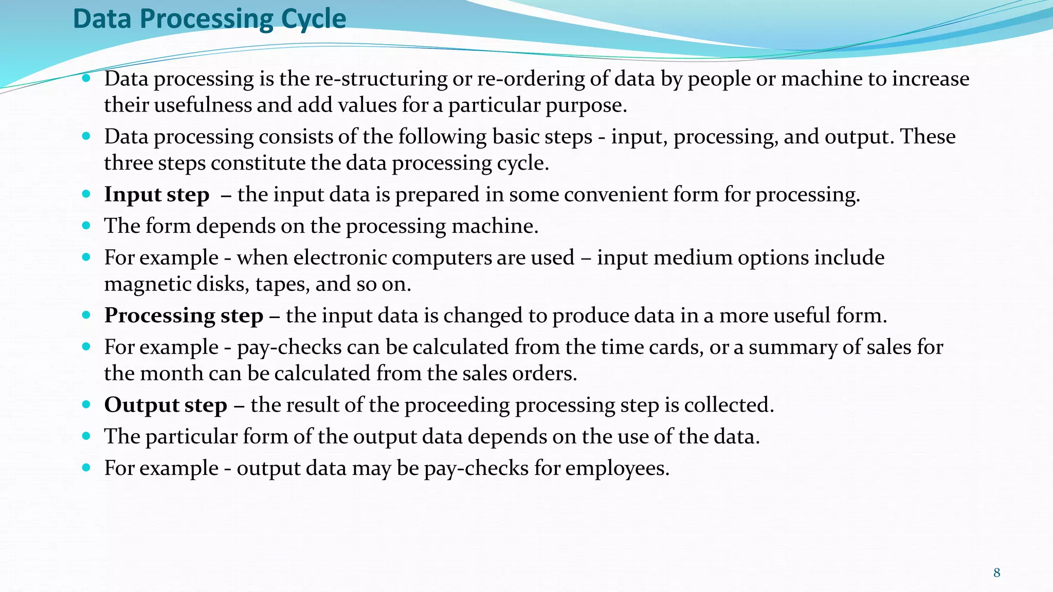 Data Processing Cycle
 Data processing is the re-structuring or re-ordering of data by people or machine to increase
their usefulness and add values for a particular purpose.
 Data processing consists of the following basic steps - input, processing, and output. These
three steps constitute the data processing cycle.
 Input step − the input data is prepared in some convenient form for processing.
 The form depends on the processing machine.
 For example - when electronic computers are used – input medium options include
magnetic disks, tapes, and so on.
 Processing step − the input data is changed to produce data in a more useful form.
 For example - pay-checks can be calculated from the time cards, or a summary of sales for
the month can be calculated from the sales orders.
 Output step − the result of the proceeding processing step is collected.
 The particular form of the output data depends on the use of the data.
 For example - output data may be pay-checks for employees.
8
 