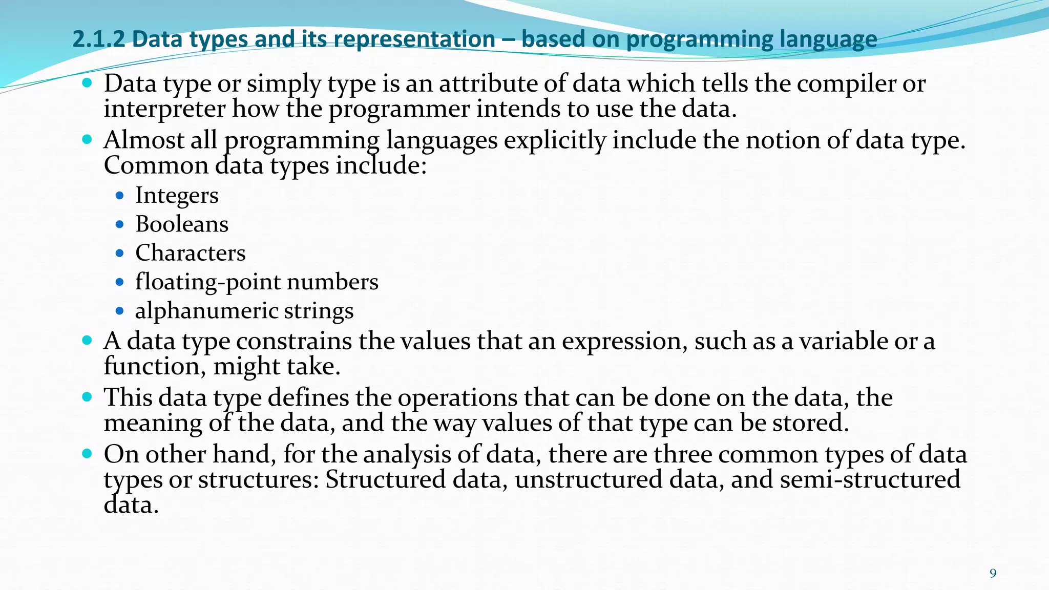 2.1.2 Data types and its representation – based on programming language
 Data type or simply type is an attribute of data which tells the compiler or
interpreter how the programmer intends to use the data.
 Almost all programming languages explicitly include the notion of data type.
Common data types include:
 Integers
 Booleans
 Characters
 floating-point numbers
 alphanumeric strings
 A data type constrains the values that an expression, such as a variable or a
function, might take.
 This data type defines the operations that can be done on the data, the
meaning of the data, and the way values of that type can be stored.
 On other hand, for the analysis of data, there are three common types of data
types or structures: Structured data, unstructured data, and semi-structured
data.
9
 