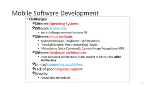 10
Mobile Software Development
• Challenges
Different Operating Systems.
Different Screen Size.
• are a challenge even on the same OS
Different Input methods.
• Keyboard (Keypad – Keyboard – Soft Keyboard),
• TrackBall/Joystick, Pen (Handwriting), Touch,
• Microphone (Voice Command), Camera (Image Recognition), GPS
Different Hardware Architectures.
• most dominant architectures in the market of CPUs is the ARM
architecture
Limited computing capabilities.
Lack of good language support
Security
• Always shared medium
 