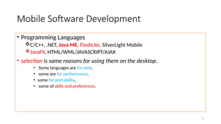 11
Mobile Software Development
• Programming Languages
C/C++, .NET, Java ME, FlashLite, SilverLight Mobile
JavaFX, HTML/WML/JAVASCRIPT/AJAX
• selection is same reasons for using them on the desktop.
• Some languages are for web,
• some are for performance,
• some for portability,
• some of skills and preferences.
 
