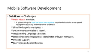 12
Mobile Software Development
• Solutions to Challenges
Multi Modal Interface.
• E.g Combining the face and speech recognition together helps to increase speech
recognition accuracy and lower word error rate
Simplified Algorithms (Speed ).
Data Compression (Size & Speed).
Programming Language Selection.
Screen independent graphical coordinates or layout managers.
Unicode Support
Encryption and authentication
 