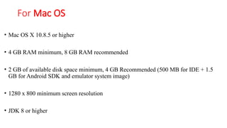 For Mac OS
• Mac OS X 10.8.5 or higher
• 4 GB RAM minimum, 8 GB RAM recommended
• 2 GB of available disk space minimum, 4 GB Recommended (500 MB for IDE + 1.5
GB for Android SDK and emulator system image)
• 1280 x 800 minimum screen resolution
• JDK 8 or higher
 