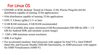 For Linux OS
• GNOME or KDE desktop: Tested on Ubuntu 12.04, Precise Pangolin (64-bit
distribution capable of running 32-bit applications)
• 4-bit distribution capable of running 32-bit applications
• GNU C Library (glibc) 2.11 or later
• 4 GB RAM minimum, 8 GB RAM recommended
• 2 GB of available disk space minimum,4 GB Recommended (500 MB for IDE + 1.5
GB for Android SDK and emulator system image)
• 1280 x 800 minimum screen resolution
• JDK 8 or higher
• For accelerated emulator: Intel processor with support for Intel VT-x, Intel EM64T
(Intel 64), and Execute Disable (XD) Bit functionality, or AMD processor with support
for AMD Virtualization (AMD-V)
 