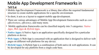 Mobile App Development Frameworks in
2024
• Mobile App Development Framework is a library that offers the required fundamental
structure to create mobile applications for a specific environment.
• In short, it acts as a layout to support mobile app development.
• There are various advantages of Mobile App Development frameworks such as cost-
effectiveness, efficiency, and many more.
• Mobile application frameworks can be classified majorly into 3 categories: Native
Apps, Web Apps & Hybrid Apps.
• Native Apps: A Native App is an application specifically designed for a particular
platform or device.
• Web Apps: A Web App is concerned with an application that is designed to deliver web
pages on different web platforms for any device.
• Hybrid Apps: A Hybrid App is a combination of both native & web applications. It can
be developed for any platform from a single code base.
 