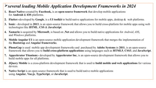 several leading Mobile Application Development Frameworks in 2024
1. React Native:-created by Facebook, is an open-source framework that develop mobile applications
for Android & iOS platforms.
2. Flutter:-developed by Google, is a UI toolkit to build native applications for mobile apps, desktop & web platforms.
3. Ionic:- developed in 2013, is an open-source framework that allows you to build cross-platform for mobile apps using web
technologies like HTML, CSS & JavaScript.
4. Xamarin is acquired by Microsoft, is based on .Net and allows you to build native applications for Android, iOS,
and Windows platforms.
5. Mobile Angular UI is an open-source mobile application development framework that merges the implementation of
the Bootstrap and Angular frameworks.
6. PhoneGap is used mobile app development frameworks and purchased by Adobe Systems in 2011, is an open-source
framework that allows you to build cross-platform applications using languages such as HTML5, CSS3, and JavaScript.
7. Appcelerator Titanium:- developed by Appcelerator Inc, is an open-source development framework that allows you to
build mobile apps for all platforms.
8. JQuery Mobile is a cross-platform development framework that is used to build mobile and web applications for various
devices.
9. Native Script is an open-source framework that is used to build native mobile applications
using Angular, Vue.js, TypeScript, or JavaScript.
 