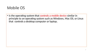 2
Mobile OS
• is the operating system that controls a mobile device similar in
principle to an operating system such as Windows, Mac OS, or Linux
that controls a desktop computer or laptop.
 