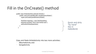 Compiled By Mr.Abdisa L 23
Fill in the OnCreate() method
public class ArtistsActivity extends Activity {
public void onCreate(Bundle savedInstanceState) {
super.onCreate(savedInstanceState);
TextView textview = new TextView(this);
textview.setText("This is the Artists tab");
setContentView(textview);
}
}
Quick and dirty
“by hand”
like in
HelloWorld
Copy and Paste ArtistsActivity into two more activities:
 AlbumsActivity and
 SongsActivity
 
