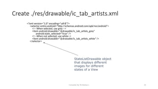 Compiled By Mr.Abdisa L 24
Create ./res/drawable/ic_tab_artists.xml
<?xml version="1.0" encoding="utf-8"?>
<selector xmlns:android="http://schemas.android.com/apk/res/android">
<!-- When selected, use grey -->
<item android:drawable="@drawable/ic_tab_artists_grey"
android:state_selected="true" />
<!-- When not selected, use white-->
<item android:drawable="@drawable/ic_tab_artists_white" />
</selector>
StateListDrawable object
that displays different
images for different
states of a View
 