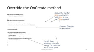 Compiled By Mr.Abdisa L 29
public class HelloListView extends ListActivity {
/** Called when the activity is first created. */
@Override
public void onCreate(Bundle savedInstanceState) {
super.onCreate(savedInstanceState);
setListAdapter(new ArrayAdapter<String>(this, R.layout.list_item, COUNTRIES));
ListView lv = getListView();
lv.setTextFilterEnabled(true);
lv.setOnItemClickListener(new OnItemClickListener() {
public void onItemClick(AdapterView<?> parent, View view,
int position, long id) {
// When clicked, show a toast with the TextView text
Toast.makeText(getApplicationContext(), ((TextView) view).getText(),
Toast.LENGTH_SHORT).show();
}
});
}
}
Override the OnCreate method
Setup the list for
this application,
with this layout
and this content
Enables filtering
by keyboard
Small Toast
showing the text
in the clicked item
for a short time
 