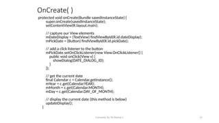 Compiled By Mr.Abdisa L 33
OnCreate( )
protected void onCreate(Bundle savedInstanceState) {
super.onCreate(savedInstanceState);
setContentView(R.layout.main);
// capture our View elements
mDateDisplay = (TextView) findViewById(R.id.dateDisplay);
mPickDate = (Button) findViewById(R.id.pickDate);
// add a click listener to the button
mPickDate.setOnClickListener(new View.OnClickListener() {
public void onClick(View v) {
showDialog(DATE_DIALOG_ID);
}
});
// get the current date
final Calendar c = Calendar.getInstance();
mYear = c.get(Calendar.YEAR);
mMonth = c.get(Calendar.MONTH);
mDay = c.get(Calendar.DAY_OF_MONTH);
// display the current date (this method is below)
updateDisplay();
}
 