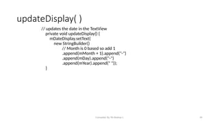 Compiled By Mr.Abdisa L 34
updateDisplay( )
// updates the date in the TextView
private void updateDisplay() {
mDateDisplay.setText(
new StringBuilder()
// Month is 0 based so add 1
.append(mMonth + 1).append("-")
.append(mDay).append("-")
.append(mYear).append(" "));
}
 