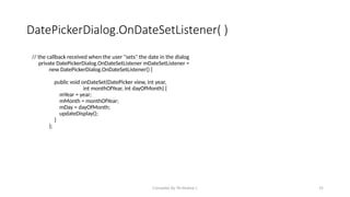 Compiled By Mr.Abdisa L 35
DatePickerDialog.OnDateSetListener( )
// the callback received when the user "sets" the date in the dialog
private DatePickerDialog.OnDateSetListener mDateSetListener =
new DatePickerDialog.OnDateSetListener() {
public void onDateSet(DatePicker view, int year,
int monthOfYear, int dayOfMonth) {
mYear = year;
mMonth = monthOfYear;
mDay = dayOfMonth;
updateDisplay();
}
};
 