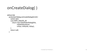 Compiled By Mr.Abdisa L 36
onCreateDialog( )
@Override
protected Dialog onCreateDialog(int id) {
switch (id) {
case DATE_DIALOG_ID:
return new DatePickerDialog(this,
mDateSetListener,
mYear, mMonth, mDay);
}
return null;
}
 