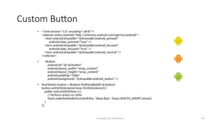 Compiled By Mr.Abdisa L 39
Custom Button
• <?xml version="1.0" encoding="utf-8"?>
<selector xmlns:android="http://schemas.android.com/apk/res/android">
<item android:drawable="@drawable/android_pressed"
android:state_pressed="true" />
<item android:drawable="@drawable/android_focused"
android:state_focused="true" />
<item android:drawable="@drawable/android_normal" />
</selector>
• <Button
android:id="@+id/button"
android:layout_width="wrap_content"
android:layout_height="wrap_content"
android:padding="10dp"
android:background="@drawable/android_button" />
• final Button button = (Button) findViewById(R.id.button);
button.setOnClickListener(new OnClickListener() {
public void onClick(View v) {
// Perform action on clicks
Toast.makeText(HelloFormStuff.this, "Beep Bop", Toast.LENGTH_SHORT).show();
}
});
 