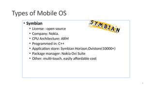 4
Types of Mobile OS
• Symbian
• License : open source
• Company: Nokia.
• CPU Architecture: ARM
• Programmed in: C++
• Application store: Symbian Horizon,Ovistore(10000+)
• Package manager: Nokia Ovi Suite
• Other: multi-touch, easily affordable cost
 