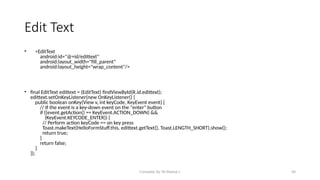 Compiled By Mr.Abdisa L 40
Edit Text
• <EditText
android:id="@+id/edittext"
android:layout_width="fill_parent"
android:layout_height="wrap_content"/>
• final EditText edittext = (EditText) findViewById(R.id.edittext);
edittext.setOnKeyListener(new OnKeyListener() {
public boolean onKey(View v, int keyCode, KeyEvent event) {
// If the event is a key-down event on the "enter" button
if ((event.getAction() == KeyEvent.ACTION_DOWN) &&
(KeyEvent.KEYCODE_ENTER)) {
// Perform action keyCode == on key press
Toast.makeText(HelloFormStuff.this, edittext.getText(), Toast.LENGTH_SHORT).show();
return true;
}
return false;
}
});
 