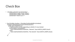Compiled By Mr.Abdisa L 41
Check Box
• <CheckBox android:id="@+id/checkbox"
android:layout_width="wrap_content"
android:layout_height="wrap_content"
android:text="check it out" />
• final CheckBox checkbox = (CheckBox) findViewById(R.id.checkbox);
checkbox.setOnClickListener(new OnClickListener() {
public void onClick(View v) {
// Perform action on clicks, depending on whether it's now checked
if (((CheckBox) v).isChecked()) {
Toast.makeText(HelloFormStuff.this, "Selected", Toast.LENGTH_SHORT).show();
} else {
Toast.makeText(HelloFormStuff.this, "Not selected", Toast.LENGTH_SHORT).show();
}
}
});
 