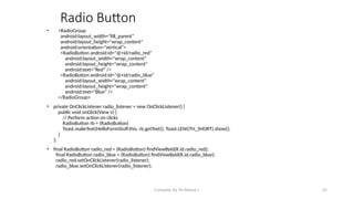 Compiled By Mr.Abdisa L 42
Radio Button
• <RadioGroup
android:layout_width="fill_parent"
android:layout_height="wrap_content"
android:orientation="vertical">
<RadioButton android:id="@+id/radio_red"
android:layout_width="wrap_content"
android:layout_height="wrap_content"
android:text="Red" />
<RadioButton android:id="@+id/radio_blue"
android:layout_width="wrap_content"
android:layout_height="wrap_content"
android:text="Blue" />
</RadioGroup>
• private OnClickListener radio_listener = new OnClickListener() {
public void onClick(View v) {
// Perform action on clicks
RadioButton rb = (RadioButton)
Toast.makeText(HelloFormStuff.this, rb.getText(), Toast.LENGTH_SHORT).show();
}
};
• final RadioButton radio_red = (RadioButton) findViewById(R.id.radio_red);
final RadioButton radio_blue = (RadioButton) findViewById(R.id.radio_blue);
radio_red.setOnClickListener(radio_listener);
radio_blue.setOnClickListener(radio_listener);
 