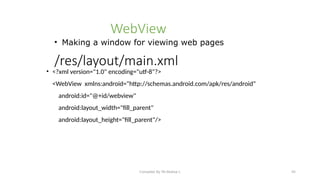 Compiled By Mr.Abdisa L 45
/res/layout/main.xml
• <?xml version="1.0" encoding="utf-8"?>
<WebView xmlns:android="http://schemas.android.com/apk/res/android"
android:id="@+id/webview"
android:layout_width="fill_parent"
android:layout_height="fill_parent"/>
WebView
• Making a window for viewing web pages
 