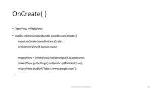 Compiled By Mr.Abdisa L 46
OnCreate( )
• WebView mWebView;
• public void onCreate(Bundle savedInstanceState) {
super.onCreate(savedInstanceState);
setContentView(R.layout.main);
mWebView = (WebView) findViewById(R.id.webview);
mWebView.getSettings().setJavaScriptEnabled(true);
mWebView.loadUrl("http://www.google.com");
}
 