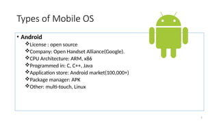 5
Types of Mobile OS
• Android
License : open source
Company: Open Handset Alliance(Google).
CPU Architecture: ARM, x86
Programmed in: C, C++, Java
Application store: Android market(100,000+)
Package manager: APK
Other: multi-touch, Linux
 