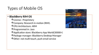 6
Types of Mobile OS
• BlackBerry RIM OS
License : Proprietary
Company: Research in motion (RIM).
CPU Architecture: ARM
Programmed in: Java
Application store: Blackberry App World(30000+)
Package manager: Blackberry Desktop Manager
Other: not multi-touch, push email service
 