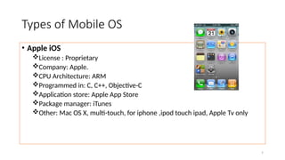 7
Types of Mobile OS
• Apple iOS
License : Proprietary
Company: Apple.
CPU Architecture: ARM
Programmed in: C, C++, Objective-C
Application store: Apple App Store
Package manager: iTunes
Other: Mac OS X, multi-touch, for iphone ,ipod touch ipad, Apple Tv only
 