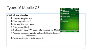 8
Types of Mobile OS
• Windows Mobile
License : Proprietary
Company: Microsoft.
CPU Architecture: ARM
Programmed in: C++
Application store: Windows Marketplace for Mobile
Package manager: Windows Mobile Device Center/
ActiveSync
Other: multi-touch, Windows CE
 
