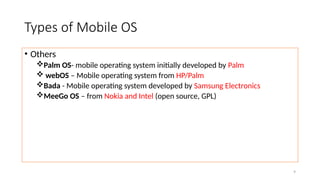 9
Types of Mobile OS
• Others
Palm OS- mobile operating system initially developed by Palm
 webOS – Mobile operating system from HP/Palm
Bada - Mobile operating system developed by Samsung Electronics
MeeGo OS – from Nokia and Intel (open source, GPL)
 