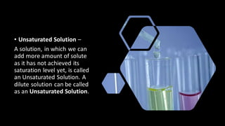 • Unsaturated Solution –
A solution, in which we can
add more amount of solute
as it has not achieved its
saturation level yet, is called
an Unsaturated Solution. A
dilute solution can be called
as an Unsaturated Solution.
 